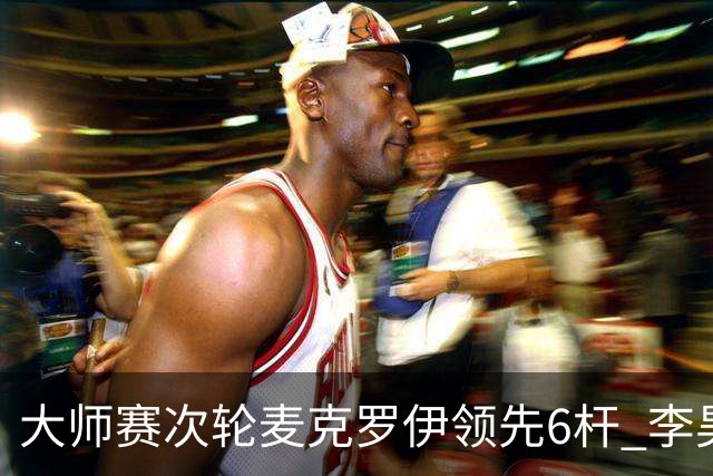 大师赛次轮麦克罗伊领先6杆 李昊桐带病轰4连鸟T7