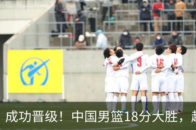 成功晋级！中国男篮18分大胜，赵继伟17+4+6李弘权17+4+4，胡金秋13+6杨瀚森10+5